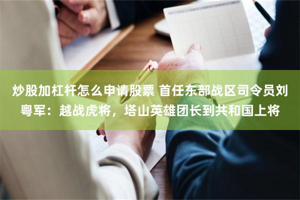 炒股加杠杆怎么申请股票 首任东部战区司令员刘粤军：越战虎将，塔山英雄团长到共和国上将