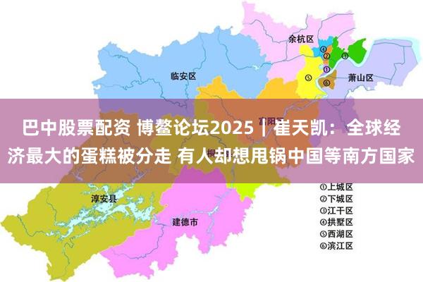 巴中股票配资 博鳌论坛2025｜崔天凯：全球经济最大的蛋糕被分走 有人却想甩锅中国等南方国家