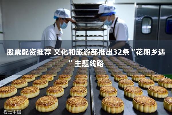 股票配资推荐 文化和旅游部推出32条“花期乡遇”主题线路