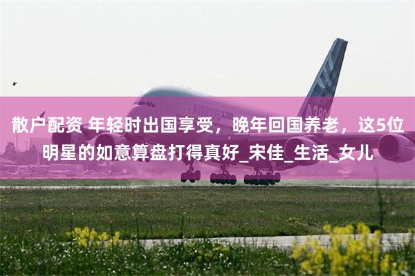 散户配资 年轻时出国享受，晚年回国养老，这5位明星的如意算盘打得真好_宋佳_生活_女儿