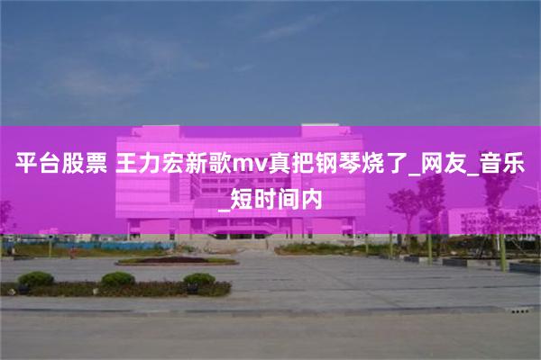 平台股票 王力宏新歌mv真把钢琴烧了_网友_音乐_短时间内