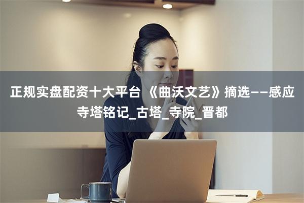 正规实盘配资十大平台 《曲沃文艺》摘选——感应寺塔铭记_古塔_寺院_晋都