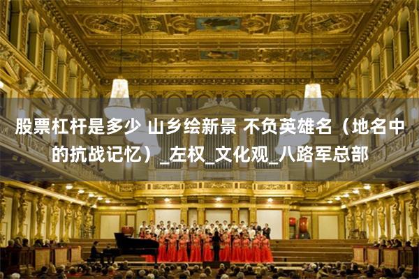 股票杠杆是多少 山乡绘新景 不负英雄名（地名中的抗战记忆）_左权_文化观_八路军总部