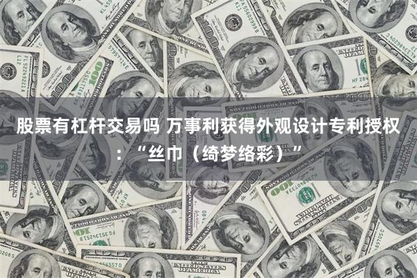 股票有杠杆交易吗 万事利获得外观设计专利授权：“丝巾（绮梦络彩）”