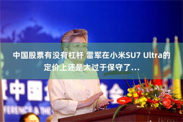 中国股票有没有杠杆 雷军在小米SU7 Ultra的定价上还是太过于保守了…