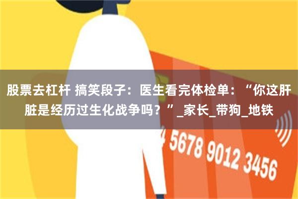 股票去杠杆 搞笑段子：医生看完体检单：“你这肝脏是经历过生化战争吗？”_家长_带狗_地铁