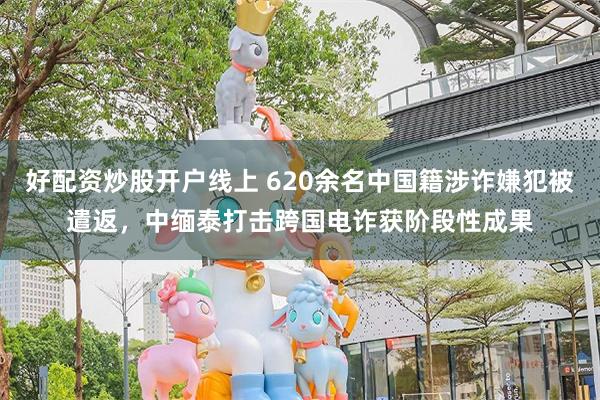 好配资炒股开户线上 620余名中国籍涉诈嫌犯被遣返，中缅泰打击跨国电诈获阶段性成果