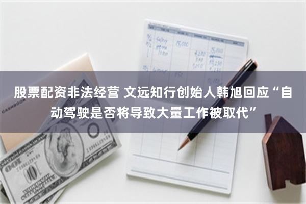 股票配资非法经营 文远知行创始人韩旭回应“自动驾驶是否将导致大量工作被取代”