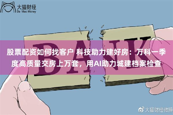股票配资如何找客户 科技助力建好房：万科一季度高质量交房上万套，用AI助力城建档案检查