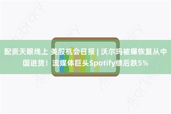 配资天眼线上 美股机会日报 | 沃尔玛被曝恢复从中国进货！流媒体巨头Spotify绩后跌5%