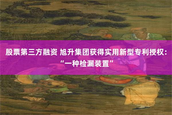 股票第三方融资 旭升集团获得实用新型专利授权：“一种检漏装置”