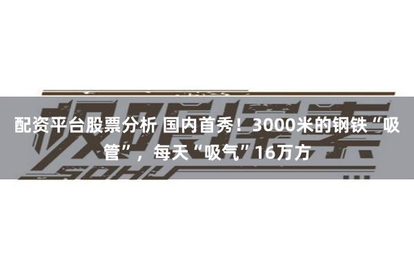 配资平台股票分析 国内首秀！3000米的钢铁“吸管”，每天“吸气”16万方