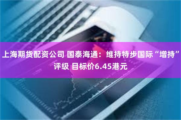 上海期货配资公司 国泰海通：维持特步国际“增持”评级 目标价6.45港元
