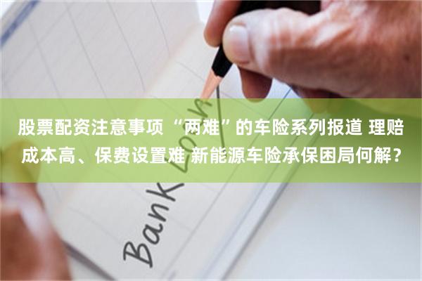 股票配资注意事项 “两难”的车险系列报道 理赔成本高、保费设置难 新能源车险承保困局何解？