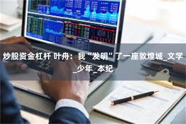 炒股资金杠杆 叶舟：我“发明”了一座敦煌城_文学_少年_本纪