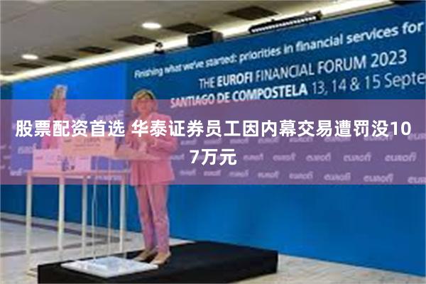 股票配资首选 华泰证券员工因内幕交易遭罚没107万元
