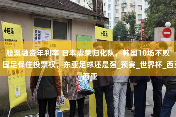 股票融资年利率 日本虐菜归化队，韩国10场不败，国足保住投票权，东亚足球还是强_预赛_世界杯_西亚