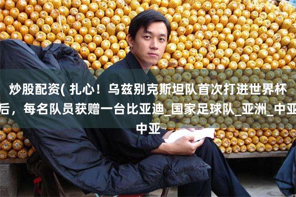 炒股配资( 扎心！乌兹别克斯坦队首次打进世界杯后，每名队员获赠一台比亚迪_国家足球队_亚洲_中亚