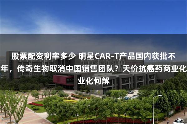 股票配资利率多少 明星CAR-T产品国内获批不足一年，传奇生物取消中国销售团队？天价抗癌药商业化何解
