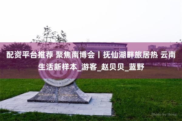 配资平台推荐 聚焦南博会丨抚仙湖畔旅居热 云南生活新样本_游客_赵贝贝_蓝野