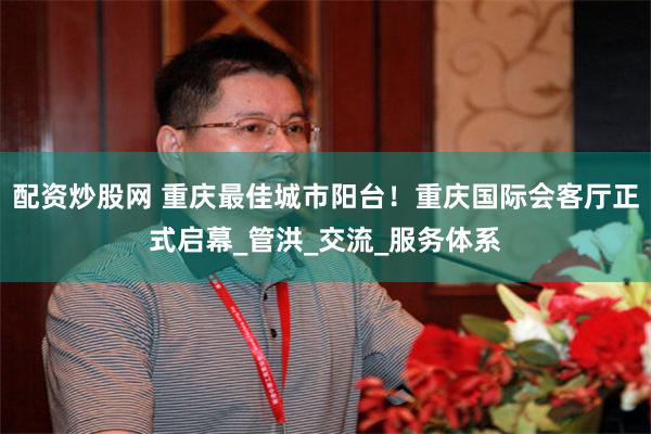 配资炒股网 重庆最佳城市阳台！重庆国际会客厅正式启幕_管洪_交流_服务体系