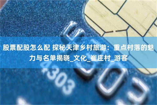 股票配股怎么配 探秘天津乡村旅游：重点村落的魅力与名单揭晓_文化_崔庄村_游客