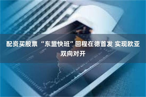 配资买股票 “东盟快班”回程在德首发 实现欧亚双向对开