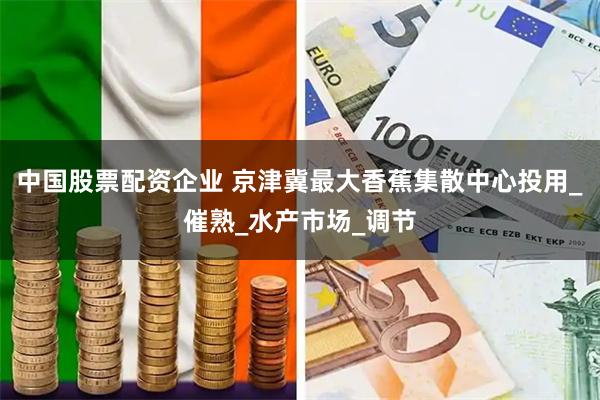 中国股票配资企业 京津冀最大香蕉集散中心投用_催熟_水产市场_调节