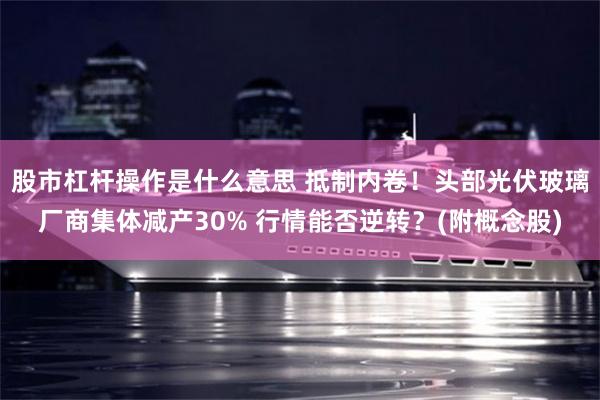 股市杠杆操作是什么意思 抵制内卷！头部光伏玻璃厂商集体减产30% 行情能否逆转？(附概念股)