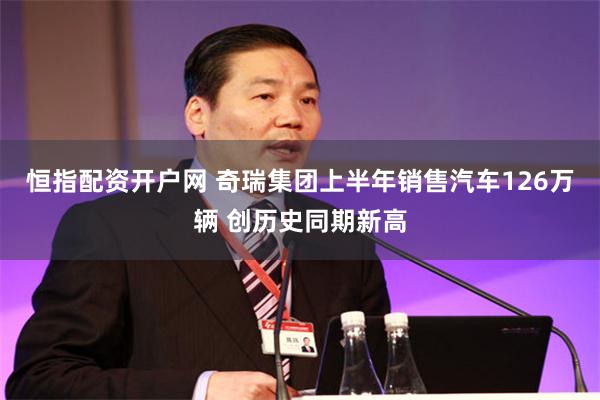 恒指配资开户网 奇瑞集团上半年销售汽车126万辆 创历史同期新高