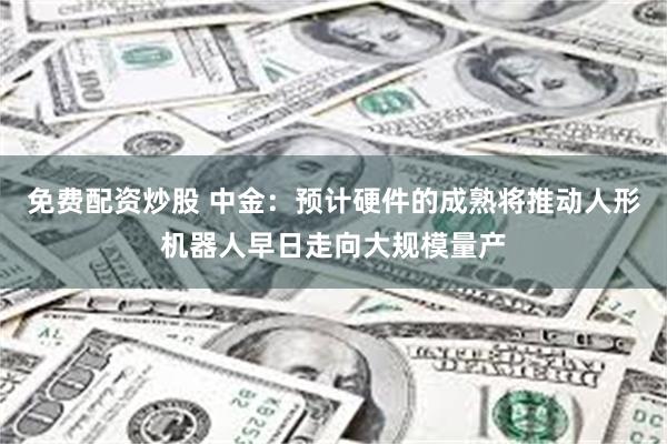 免费配资炒股 中金：预计硬件的成熟将推动人形机器人早日走向大规模量产