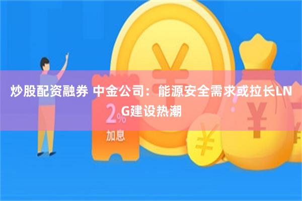 炒股配资融券 中金公司：能源安全需求或拉长LNG建设热潮