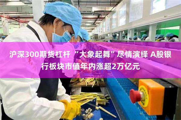 沪深300期货杠杆 “大象起舞”尽情演绎 A股银行板块市值年内涨超2万亿元