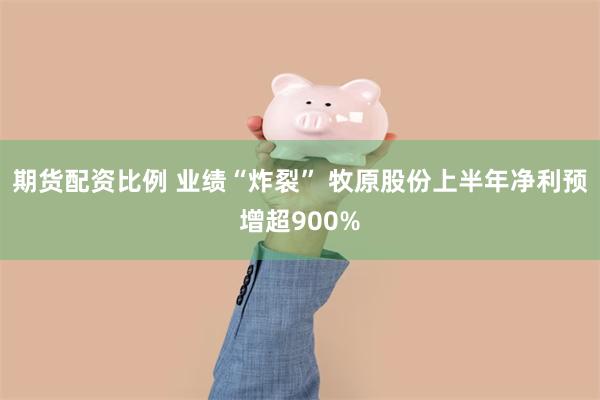 期货配资比例 业绩“炸裂” 牧原股份上半年净利预增超900%