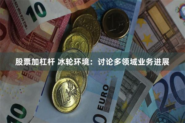 股票加杠杆 冰轮环境：讨论多领域业务进展