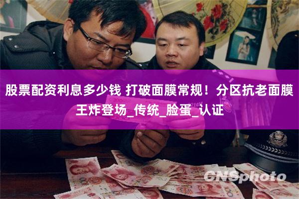 股票配资利息多少钱 打破面膜常规！分区抗老面膜王炸登场_传统_脸蛋_认证