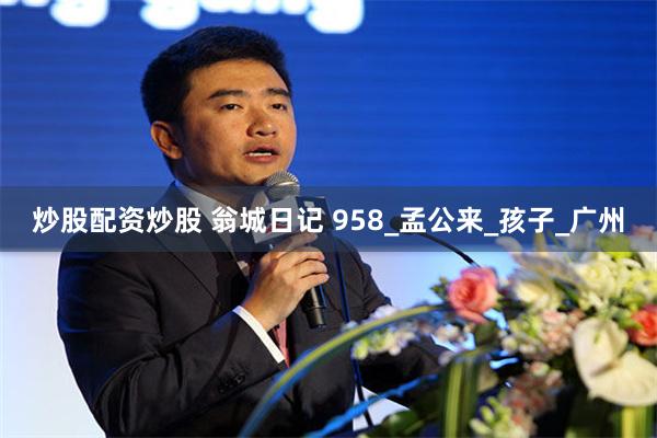 炒股配资炒股 翁城日记 958_孟公来_孩子_广州