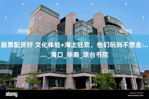 股票配资好 文化体验+海上狂欢，他们玩到不想走......_海口_华裔_琼台书院