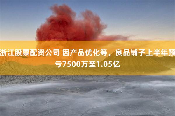 浙江股票配资公司 因产品优化等，良品铺子上半年预亏7500万至1.05亿