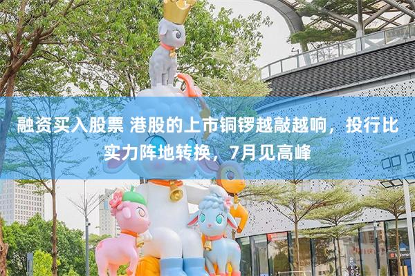 融资买入股票 港股的上市铜锣越敲越响，投行比实力阵地转换，7月见高峰