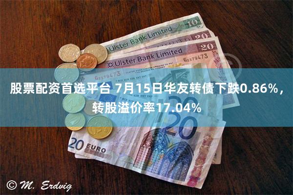 股票配资首选平台 7月15日华友转债下跌0.86%，转股溢价率17.04%