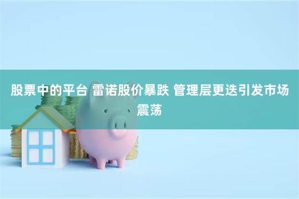 股票中的平台 雷诺股价暴跌 管理层更迭引发市场震荡
