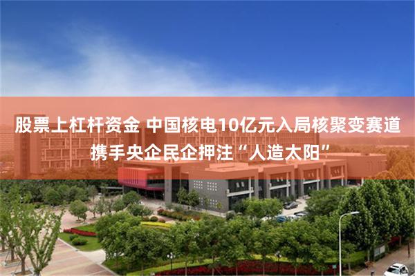 股票上杠杆资金 中国核电10亿元入局核聚变赛道 携手央企民企押注“人造太阳”