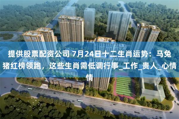 提供股票配资公司 7月24日十二生肖运势：马兔猪红榜领跑，这些生肖需低调行事_工作_贵人_心情