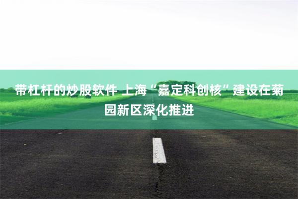 带杠杆的炒股软件 上海“嘉定科创核”建设在菊园新区深化推进