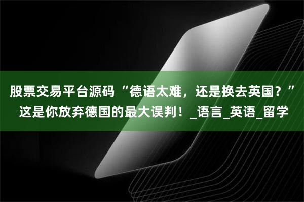 股票交易平台源码 “德语太难，还是换去英国？” 这是你放弃德国的最大误判！_语言_英语_留学