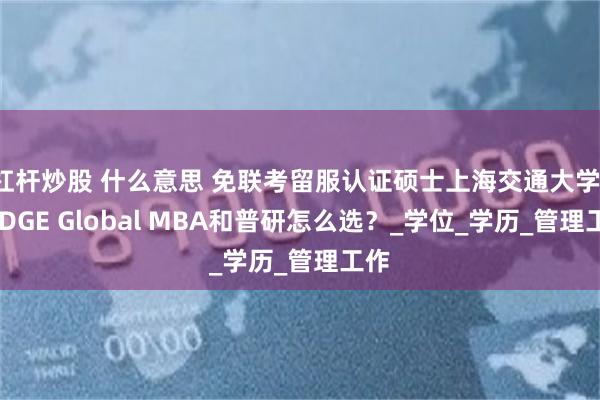 杠杆炒股 什么意思 免联考留服认证硕士上海交通大学-KEDGE Global MBA和普研怎么选？_学位_学历_管理工作