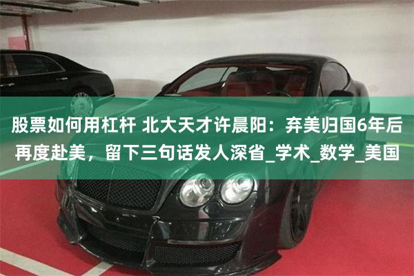 股票如何用杠杆 北大天才许晨阳：弃美归国6年后再度赴美，留下三句话发人深省_学术_数学_美国