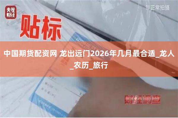 中国期货配资网 龙出远门2026年几月最合适_龙人_农历_旅行