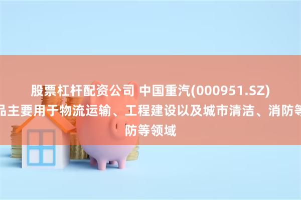 股票杠杆配资公司 中国重汽(000951.SZ)：产品主要用于物流运输、工程建设以及城市清洁、消防等领域